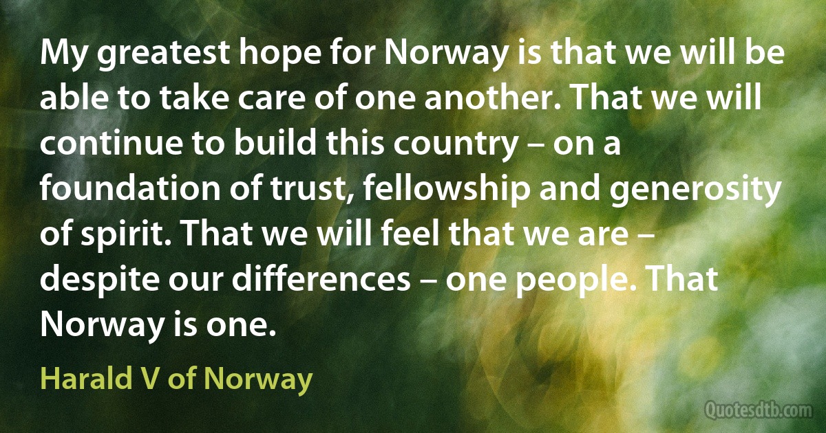 My greatest hope for Norway is that we will be able to take care of one another. That we will continue to build this country – on a foundation of trust, fellowship and generosity of spirit. That we will feel that we are – despite our differences – one people. That Norway is one. (Harald V of Norway)