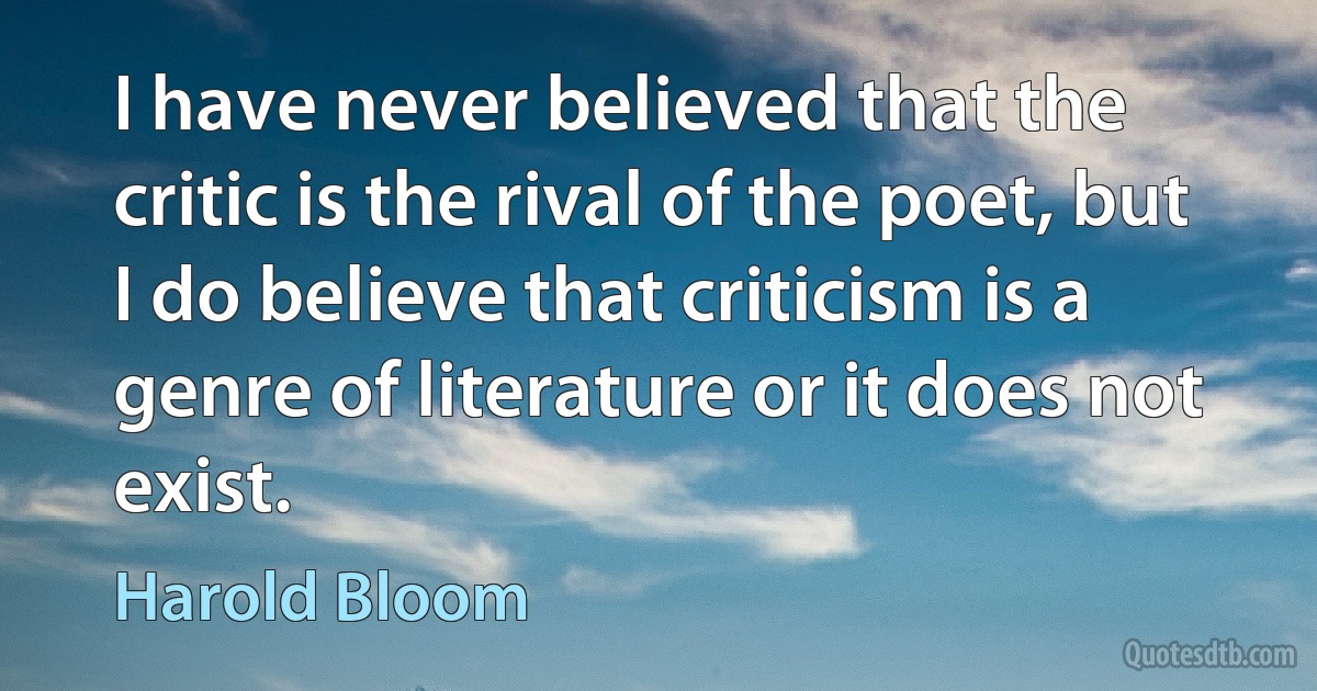 I have never believed that the critic is the rival of the poet, but I do believe that criticism is a genre of literature or it does not exist. (Harold Bloom)