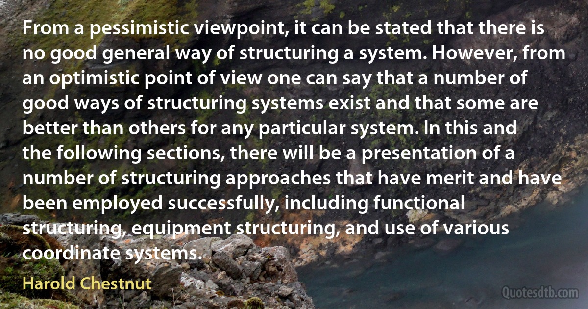 From a pessimistic viewpoint, it can be stated that there is no good general way of structuring a system. However, from an optimistic point of view one can say that a number of good ways of structuring systems exist and that some are better than others for any particular system. In this and the following sections, there will be a presentation of a number of structuring approaches that have merit and have been employed successfully, including functional structuring, equipment structuring, and use of various coordinate systems. (Harold Chestnut)