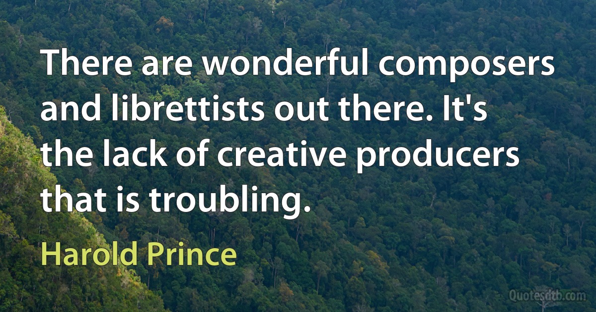 There are wonderful composers and librettists out there. It's the lack of creative producers that is troubling. (Harold Prince)