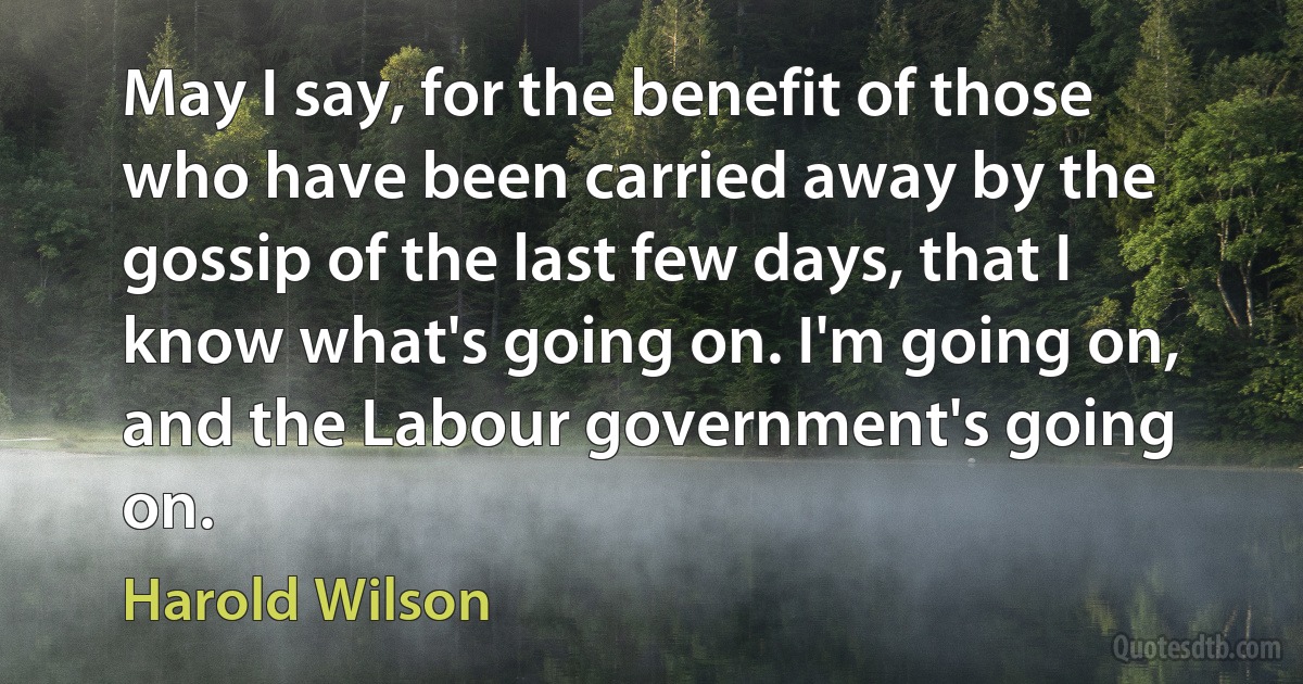 May I say, for the benefit of those who have been carried away by the gossip of the last few days, that I know what's going on. I'm going on, and the Labour government's going on. (Harold Wilson)