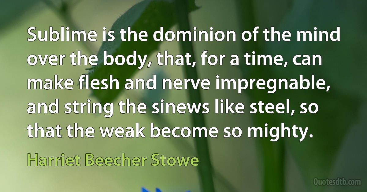 Sublime is the dominion of the mind over the body, that, for a time, can make flesh and nerve impregnable, and string the sinews like steel, so that the weak become so mighty. (Harriet Beecher Stowe)