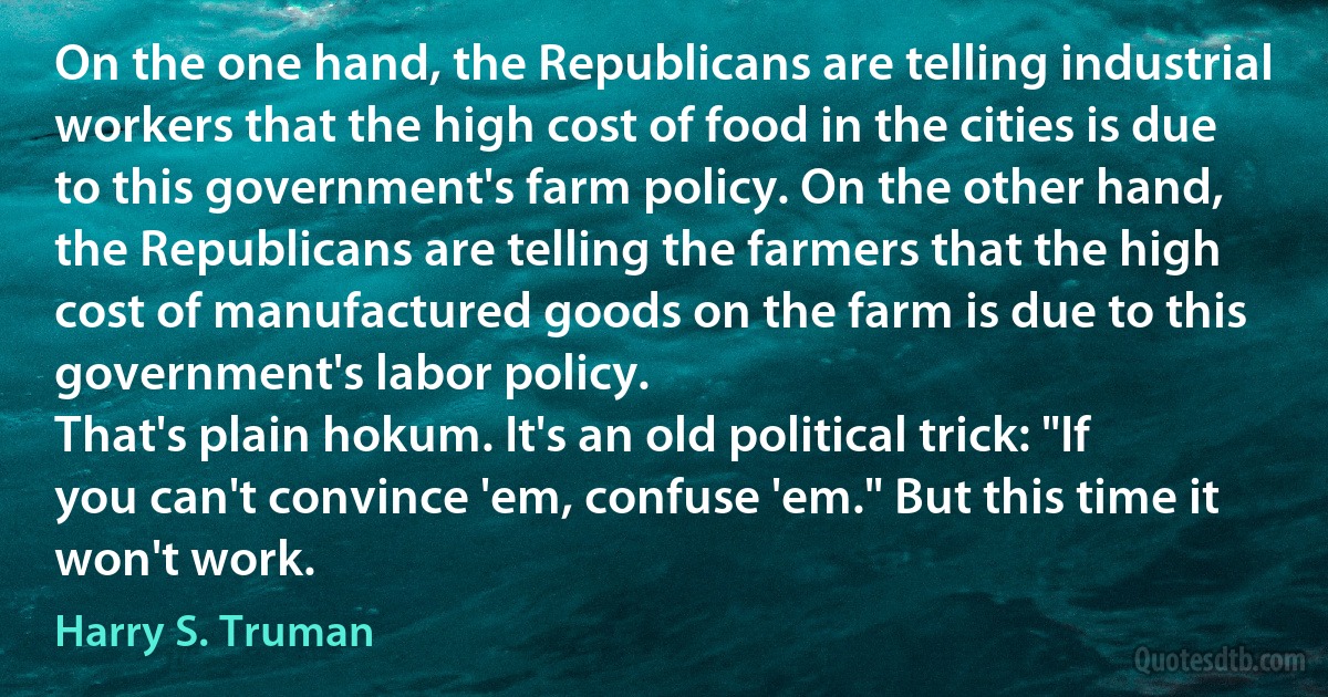 On the one hand, the Republicans are telling industrial workers that the high cost of food in the cities is due to this government's farm policy. On the other hand, the Republicans are telling the farmers that the high cost of manufactured goods on the farm is due to this government's labor policy.
That's plain hokum. It's an old political trick: "If you can't convince 'em, confuse 'em." But this time it won't work. (Harry S. Truman)