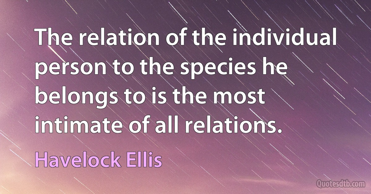 The relation of the individual person to the species he belongs to is the most intimate of all relations. (Havelock Ellis)