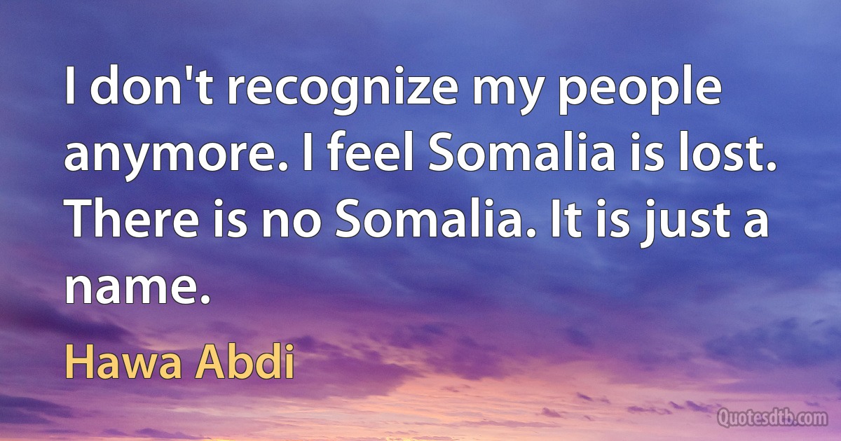 I don't recognize my people anymore. I feel Somalia is lost. There is no Somalia. It is just a name. (Hawa Abdi)