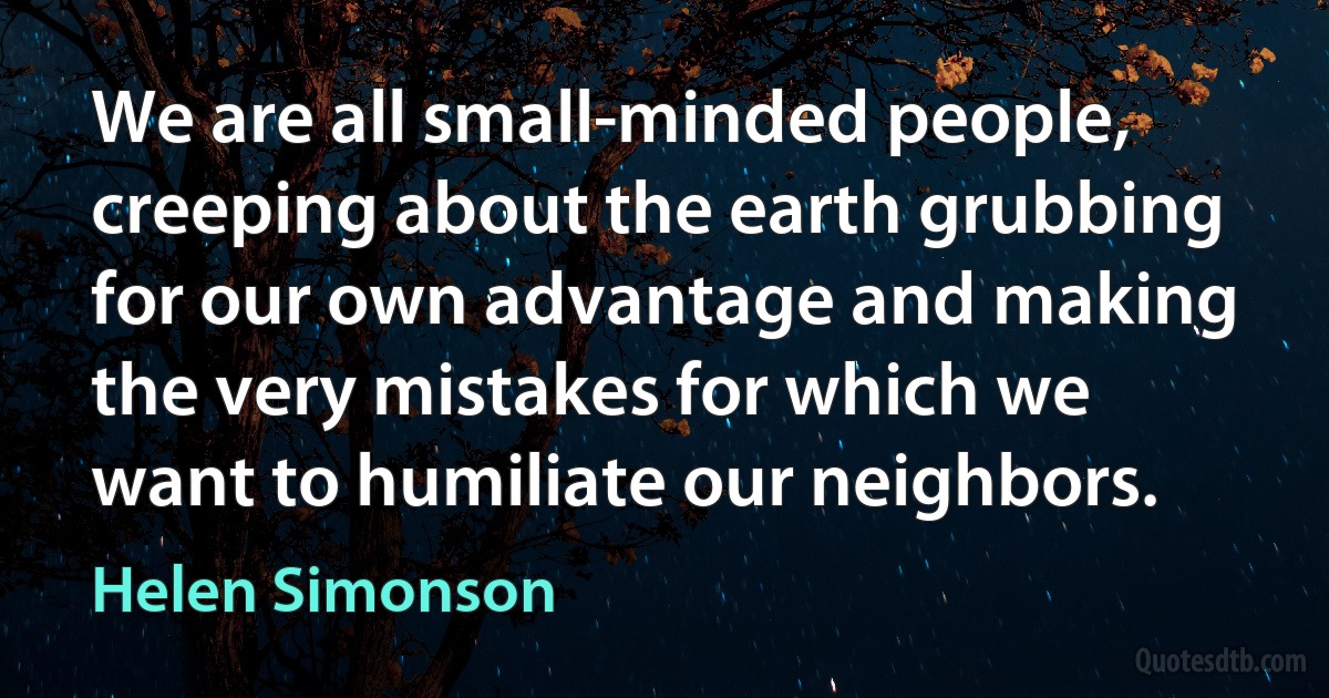 We are all small-minded people, creeping about the earth grubbing for our own advantage and making the very mistakes for which we want to humiliate our neighbors. (Helen Simonson)