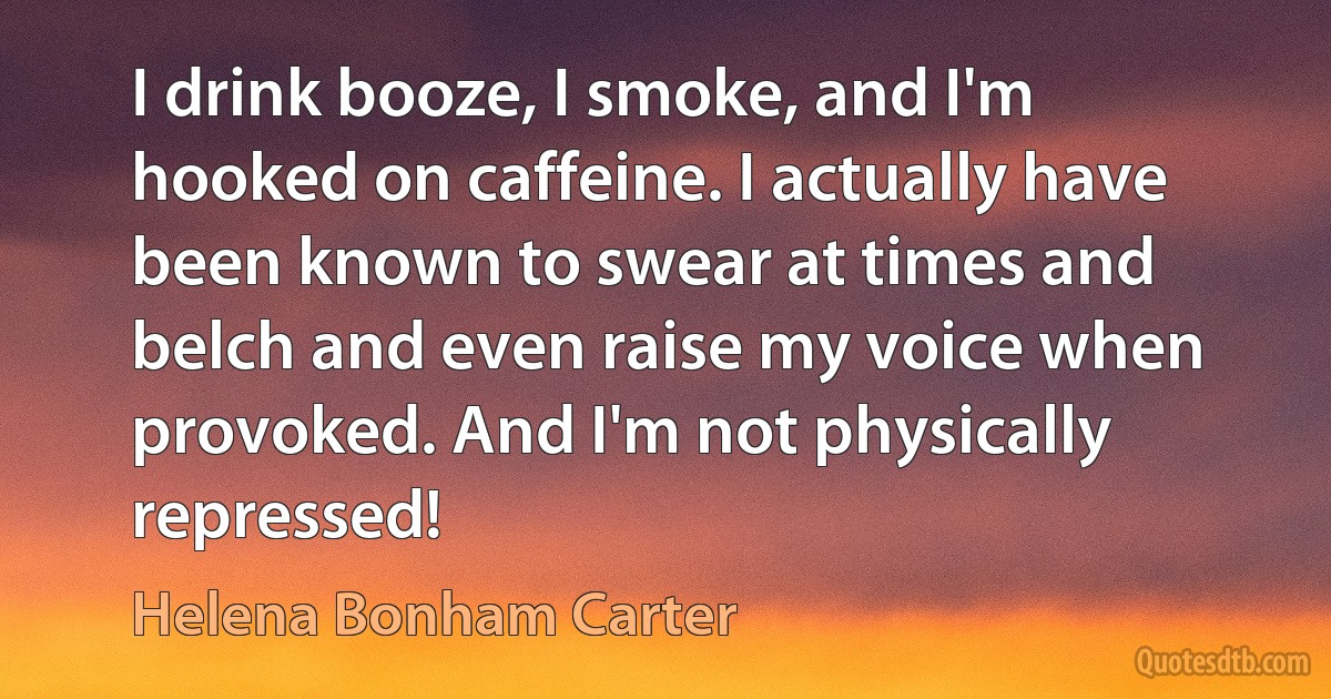 I drink booze, I smoke, and I'm hooked on caffeine. I actually have been known to swear at times and belch and even raise my voice when provoked. And I'm not physically repressed! (Helena Bonham Carter)