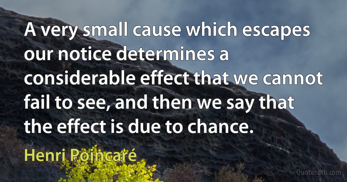 A very small cause which escapes our notice determines a considerable effect that we cannot fail to see, and then we say that the effect is due to chance. (Henri Poincaré)