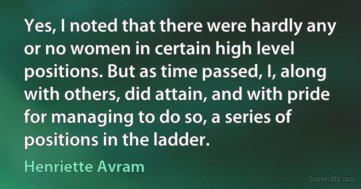 Yes, I noted that there were hardly any or no women in certain high level positions. But as time passed, I, along with others, did attain, and with pride for managing to do so, a series of positions in the ladder. (Henriette Avram)