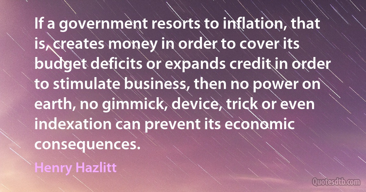 If a government resorts to inflation, that is, creates money in order to cover its budget deficits or expands credit in order to stimulate business, then no power on earth, no gimmick, device, trick or even indexation can prevent its economic consequences. (Henry Hazlitt)