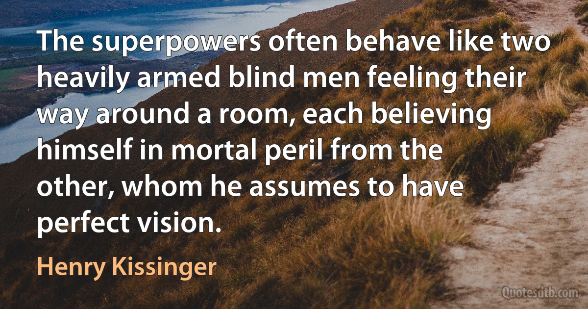 The superpowers often behave like two heavily armed blind men feeling their way around a room, each believing himself in mortal peril from the other, whom he assumes to have perfect vision. (Henry Kissinger)