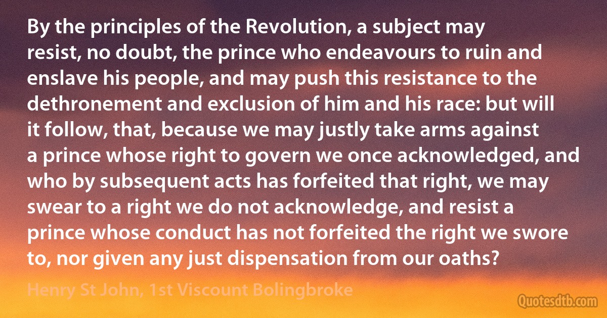 By the principles of the Revolution, a subject may resist, no doubt, the prince who endeavours to ruin and enslave his people, and may push this resistance to the dethronement and exclusion of him and his race: but will it follow, that, because we may justly take arms against a prince whose right to govern we once acknowledged, and who by subsequent acts has forfeited that right, we may swear to a right we do not acknowledge, and resist a prince whose conduct has not forfeited the right we swore to, nor given any just dispensation from our oaths? (Henry St John, 1st Viscount Bolingbroke)