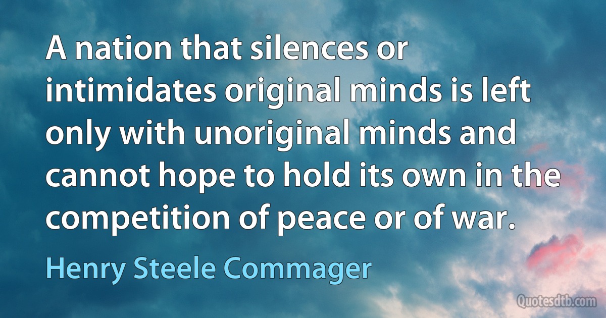 A nation that silences or intimidates original minds is left only with unoriginal minds and cannot hope to hold its own in the competition of peace or of war. (Henry Steele Commager)