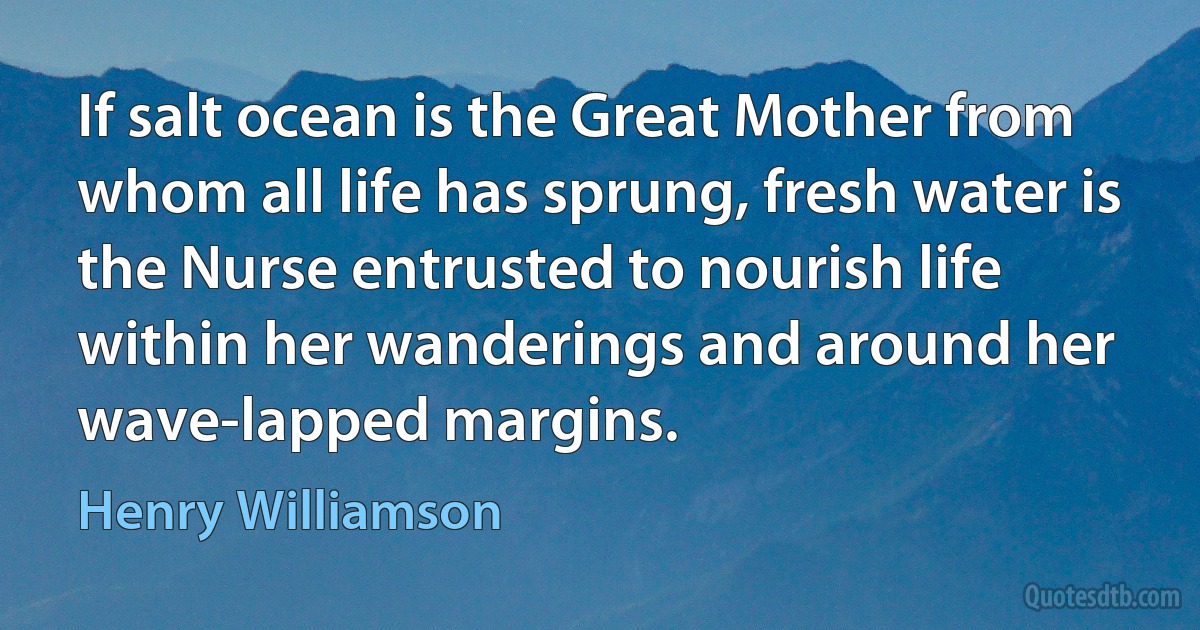 If salt ocean is the Great Mother from whom all life has sprung, fresh water is the Nurse entrusted to nourish life within her wanderings and around her wave-lapped margins. (Henry Williamson)