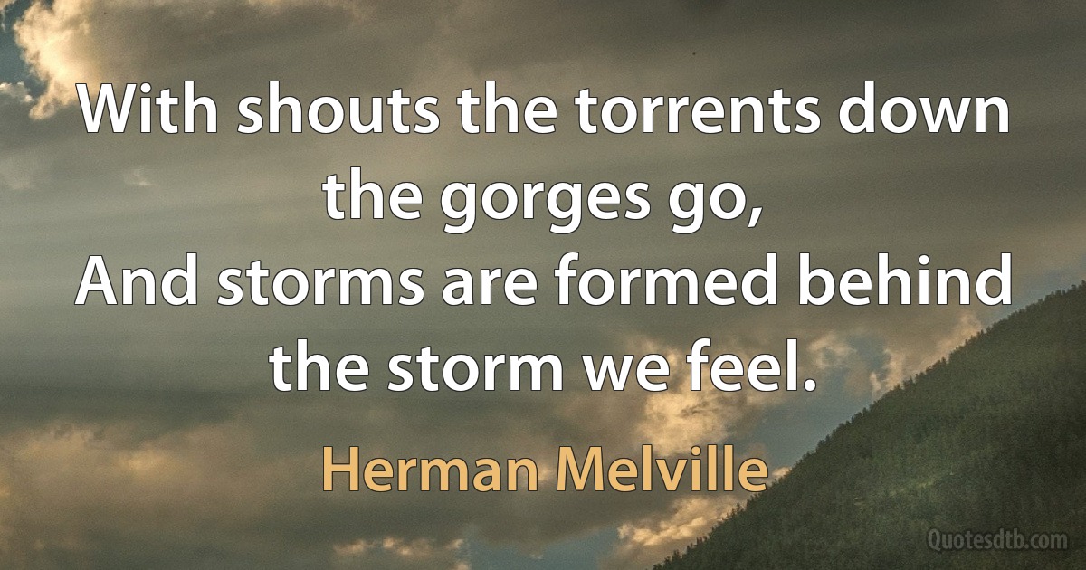 With shouts the torrents down the gorges go,
And storms are formed behind the storm we feel. (Herman Melville)