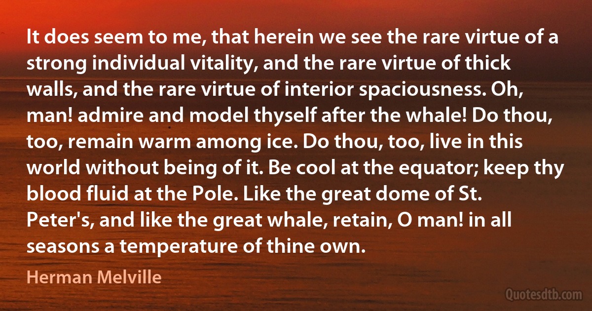 It does seem to me, that herein we see the rare virtue of a strong individual vitality, and the rare virtue of thick walls, and the rare virtue of interior spaciousness. Oh, man! admire and model thyself after the whale! Do thou, too, remain warm among ice. Do thou, too, live in this world without being of it. Be cool at the equator; keep thy blood fluid at the Pole. Like the great dome of St. Peter's, and like the great whale, retain, O man! in all seasons a temperature of thine own. (Herman Melville)