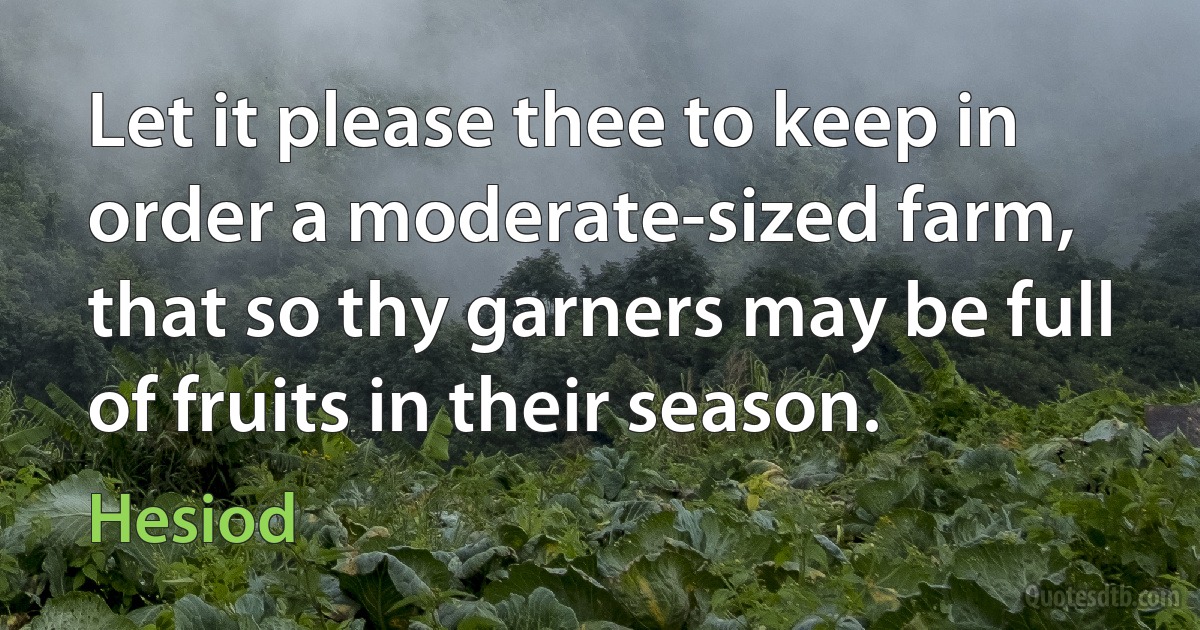 Let it please thee to keep in order a moderate-sized farm, that so thy garners may be full of fruits in their season. (Hesiod)