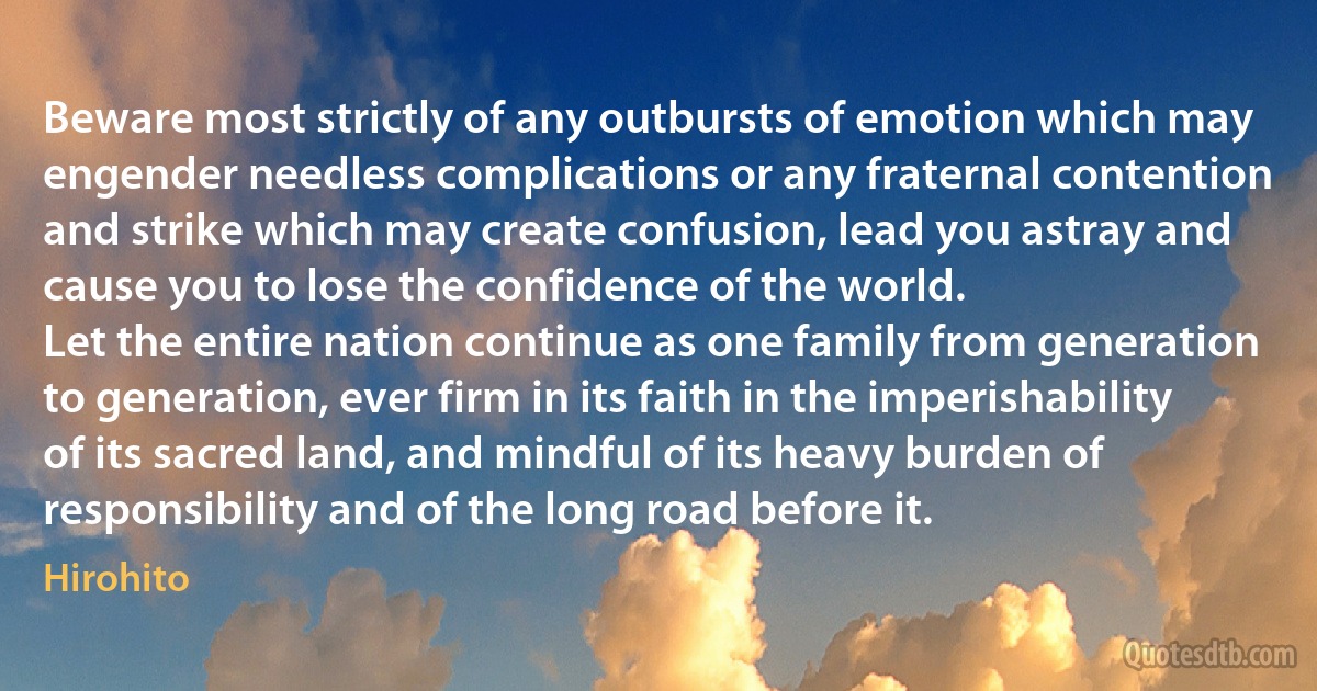 Beware most strictly of any outbursts of emotion which may engender needless complications or any fraternal contention and strike which may create confusion, lead you astray and cause you to lose the confidence of the world.
Let the entire nation continue as one family from generation to generation, ever firm in its faith in the imperishability of its sacred land, and mindful of its heavy burden of responsibility and of the long road before it. (Hirohito)