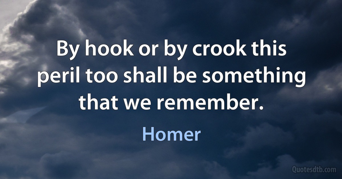 By hook or by crook this peril too shall be something that we remember. (Homer)