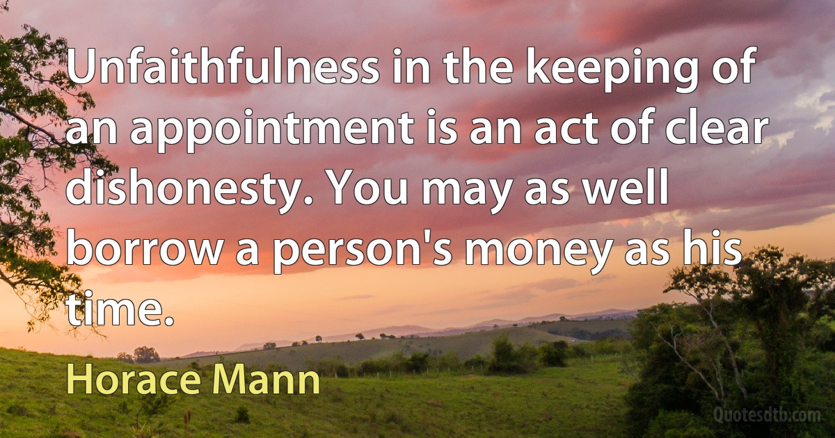 Unfaithfulness in the keeping of an appointment is an act of clear dishonesty. You may as well borrow a person's money as his time. (Horace Mann)