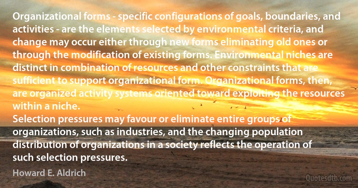 Organizational forms - specific configurations of goals, boundaries, and activities - are the elements selected by environmental criteria, and change may occur either through new forms eliminating old ones or through the modification of existing forms. Environmental niches are distinct in combination of resources and other constraints that are sufficient to support organizational form. Organizational forms, then, are organized activity systems oriented toward exploiting the resources within a niche.
Selection pressures may favour or eliminate entire groups of organizations, such as industries, and the changing population distribution of organizations in a society reflects the operation of such selection pressures. (Howard E. Aldrich)