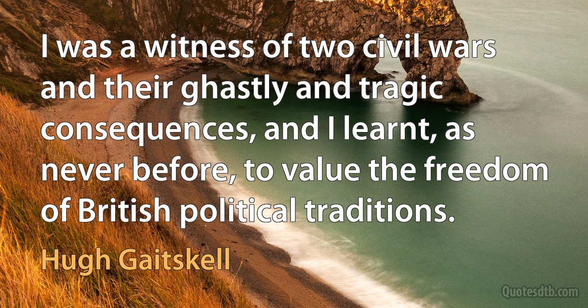 I was a witness of two civil wars and their ghastly and tragic consequences, and I learnt, as never before, to value the freedom of British political traditions. (Hugh Gaitskell)