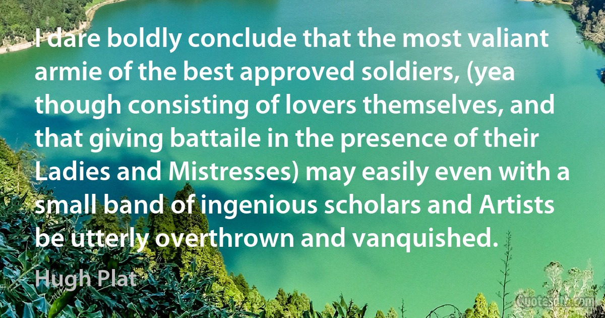 I dare boldly conclude that the most valiant armie of the best approved soldiers, (yea though consisting of lovers themselves, and that giving battaile in the presence of their Ladies and Mistresses) may easily even with a small band of ingenious scholars and Artists be utterly overthrown and vanquished. (Hugh Plat)