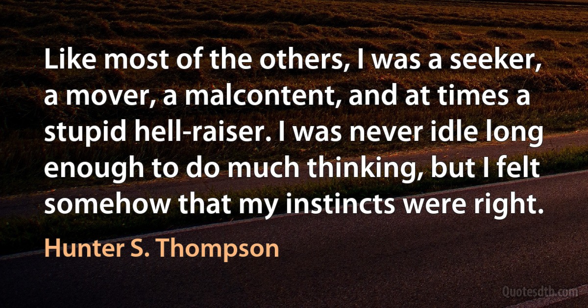 Like most of the others, I was a seeker, a mover, a malcontent, and at times a stupid hell-raiser. I was never idle long enough to do much thinking, but I felt somehow that my instincts were right. (Hunter S. Thompson)