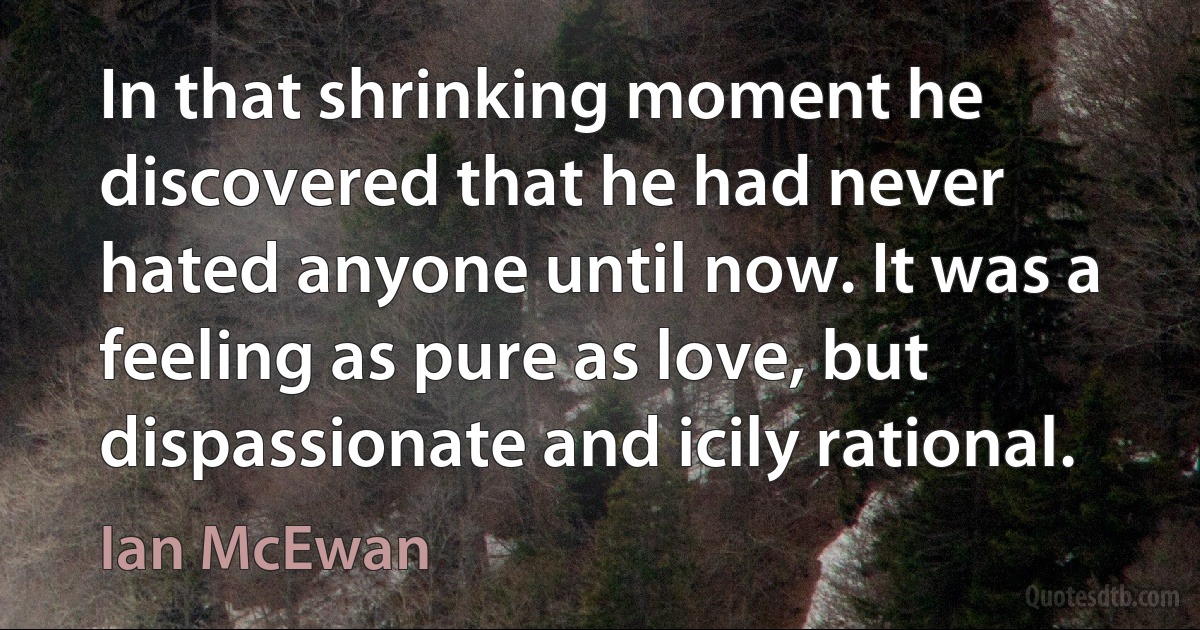 In that shrinking moment he discovered that he had never hated anyone until now. It was a feeling as pure as love, but dispassionate and icily rational. (Ian McEwan)