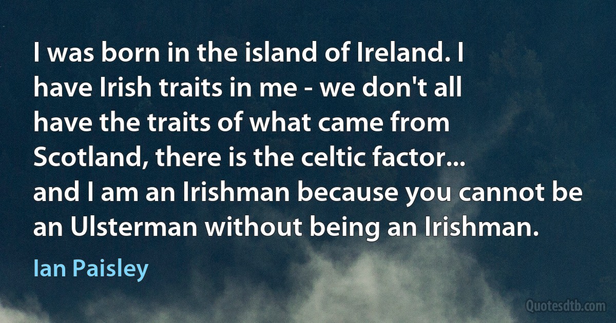 I was born in the island of Ireland. I have Irish traits in me - we don't all have the traits of what came from Scotland, there is the celtic factor... and I am an Irishman because you cannot be an Ulsterman without being an Irishman. (Ian Paisley)