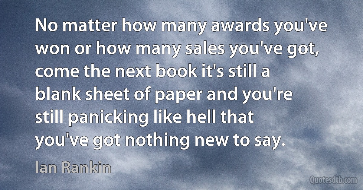 No matter how many awards you've won or how many sales you've got, come the next book it's still a blank sheet of paper and you're still panicking like hell that you've got nothing new to say. (Ian Rankin)