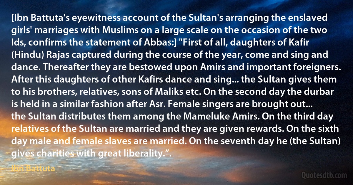 [Ibn Battuta's eyewitness account of the Sultan's arranging the enslaved girls' marriages with Muslims on a large scale on the occasion of the two Ids, confirms the statement of Abbas:] "First of all, daughters of Kafir (Hindu) Rajas captured during the course of the year, come and sing and dance. Thereafter they are bestowed upon Amirs and important foreigners. After this daughters of other Kafirs dance and sing... the Sultan gives them to his brothers, relatives, sons of Maliks etc. On the second day the durbar is held in a similar fashion after Asr. Female singers are brought out... the Sultan distributes them among the Mameluke Amirs. On the third day relatives of the Sultan are married and they are given rewards. On the sixth day male and female slaves are married. On the seventh day he (the Sultan) gives charities with great liberality.”. (Ibn Battuta)