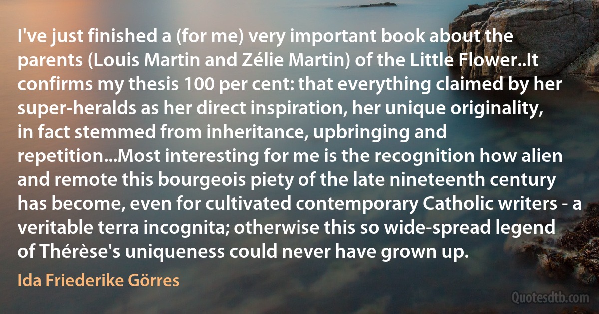 I've just finished a (for me) very important book about the parents (Louis Martin and Zélie Martin) of the Little Flower..It confirms my thesis 100 per cent: that everything claimed by her super-heralds as her direct inspiration, her unique originality, in fact stemmed from inheritance, upbringing and repetition...Most interesting for me is the recognition how alien and remote this bourgeois piety of the late nineteenth century has become, even for cultivated contemporary Catholic writers - a veritable terra incognita; otherwise this so wide-spread legend of Thérèse's uniqueness could never have grown up. (Ida Friederike Görres)