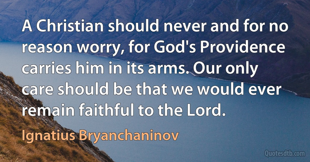 A Christian should never and for no reason worry, for God's Providence carries him in its arms. Our only care should be that we would ever remain faithful to the Lord. (Ignatius Bryanchaninov)