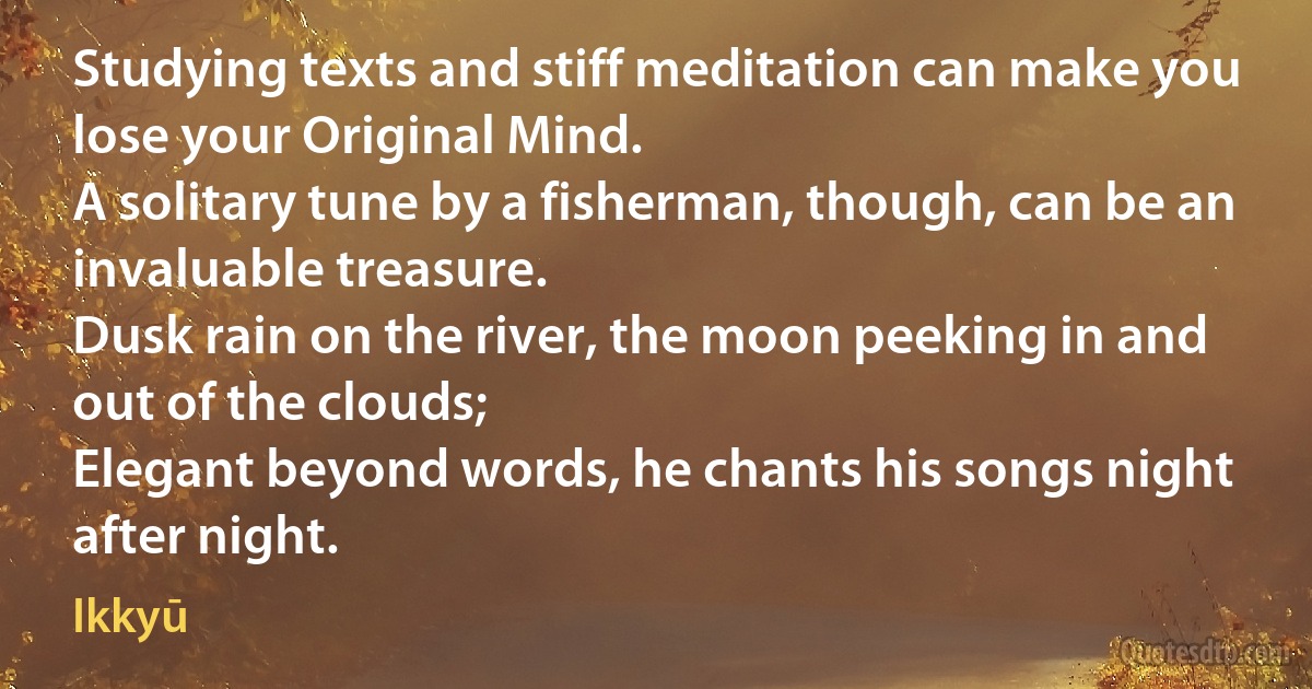 Studying texts and stiff meditation can make you lose your Original Mind.
A solitary tune by a fisherman, though, can be an invaluable treasure.
Dusk rain on the river, the moon peeking in and out of the clouds;
Elegant beyond words, he chants his songs night after night. (Ikkyū)