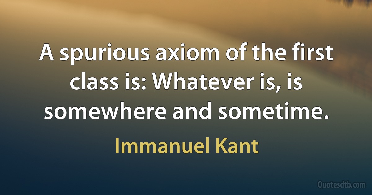 A spurious axiom of the first class is: Whatever is, is somewhere and sometime. (Immanuel Kant)