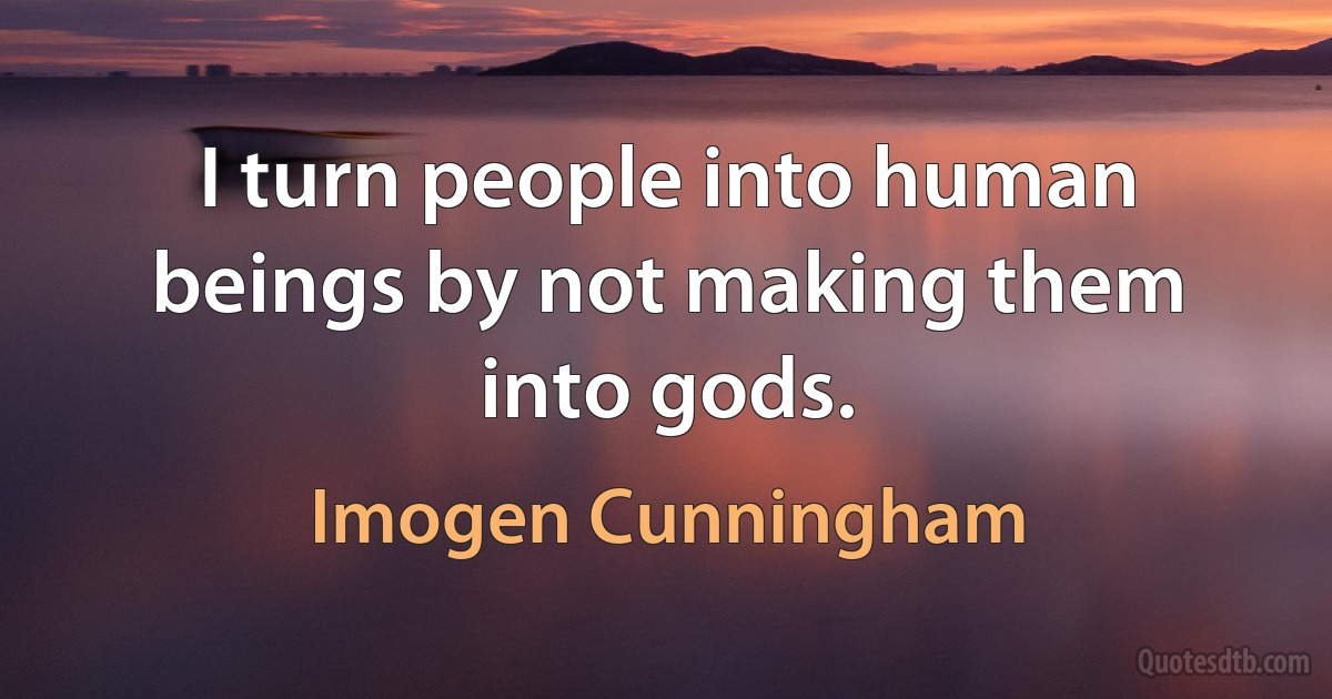 I turn people into human beings by not making them into gods. (Imogen Cunningham)