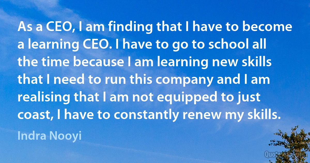 As a CEO, I am finding that I have to become a learning CEO. I have to go to school all the time because I am learning new skills that I need to run this company and I am realising that I am not equipped to just coast, I have to constantly renew my skills. (Indra Nooyi)