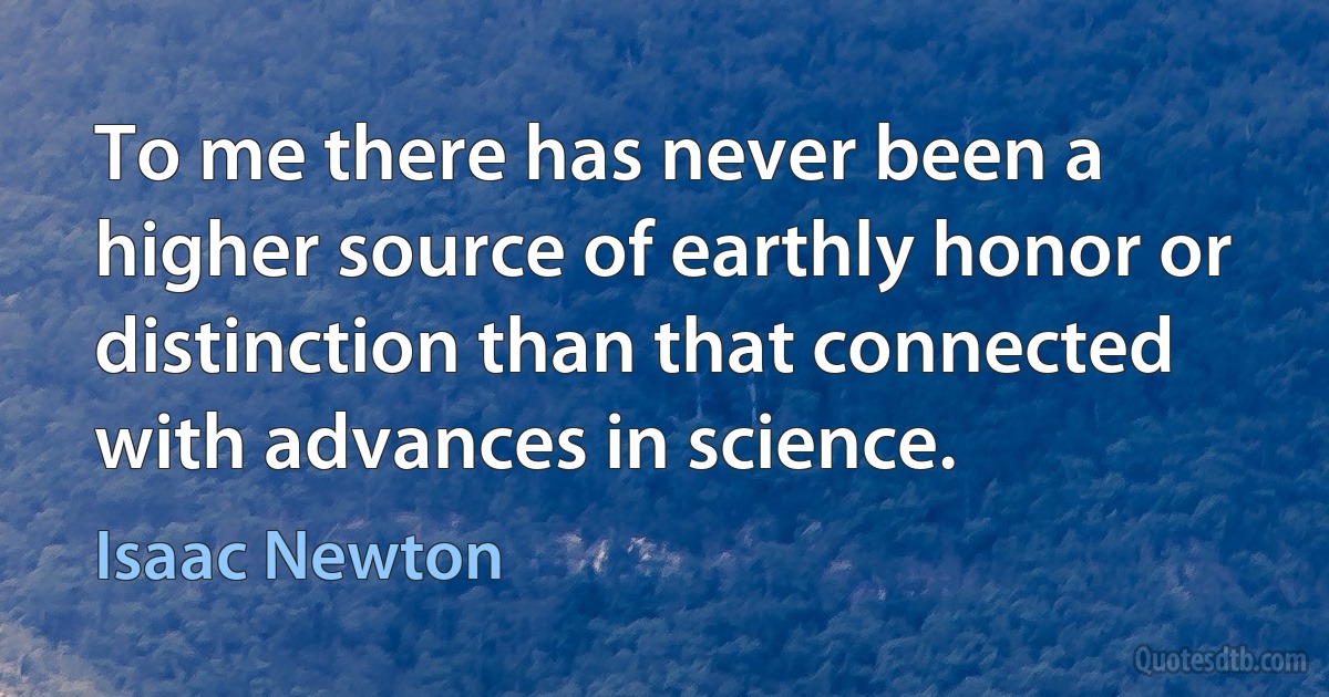 To me there has never been a higher source of earthly honor or distinction than that connected with advances in science. (Isaac Newton)