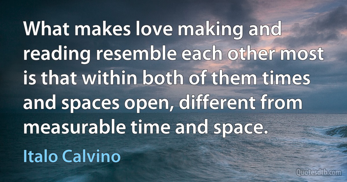 What makes love making and reading resemble each other most is that within both of them times and spaces open, different from measurable time and space. (Italo Calvino)