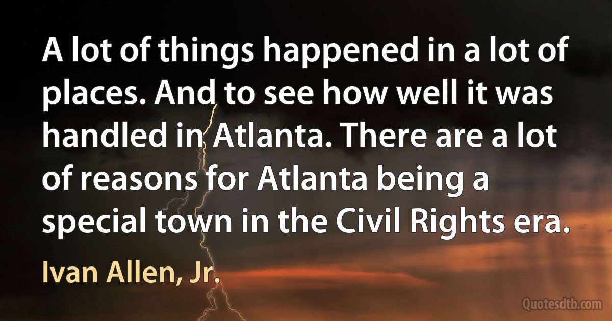 A lot of things happened in a lot of places. And to see how well it was handled in Atlanta. There are a lot of reasons for Atlanta being a special town in the Civil Rights era. (Ivan Allen, Jr.)