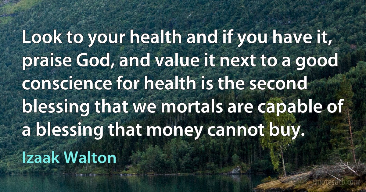 Look to your health and if you have it, praise God, and value it next to a good conscience for health is the second blessing that we mortals are capable of a blessing that money cannot buy. (Izaak Walton)