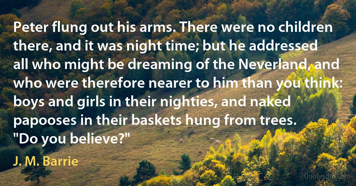 Peter flung out his arms. There were no children there, and it was night time; but he addressed all who might be dreaming of the Neverland, and who were therefore nearer to him than you think: boys and girls in their nighties, and naked papooses in their baskets hung from trees.
"Do you believe?" (J. M. Barrie)