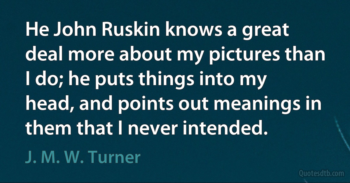 He John Ruskin knows a great deal more about my pictures than I do; he puts things into my head, and points out meanings in them that I never intended. (J. M. W. Turner)