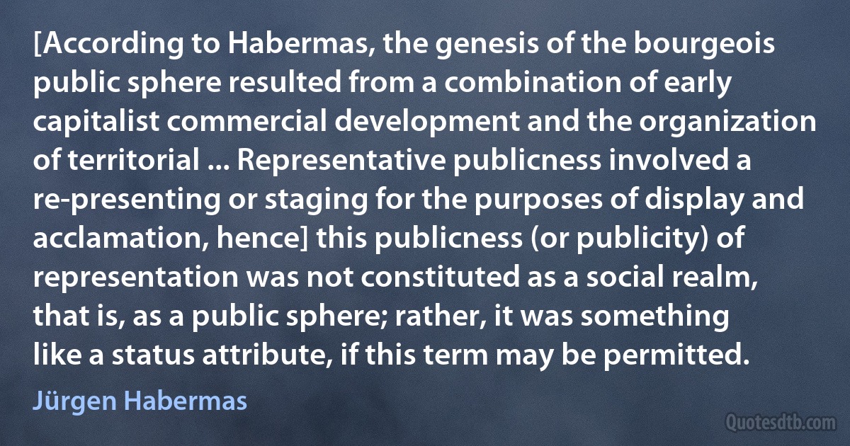 [According to Habermas, the genesis of the bourgeois public sphere resulted from a combination of early capitalist commercial development and the organization of territorial ... Representative publicness involved a re-presenting or staging for the purposes of display and acclamation, hence] this publicness (or publicity) of representation was not constituted as a social realm, that is, as a public sphere; rather, it was something like a status attribute, if this term may be permitted. (Jürgen Habermas)