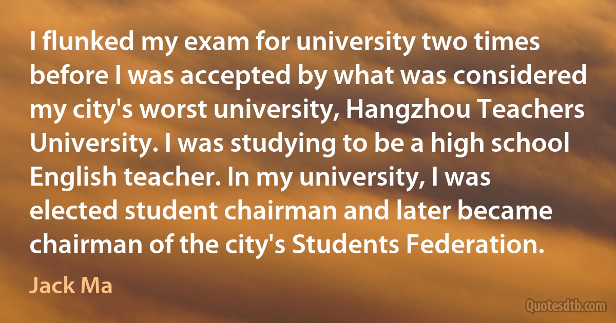 I flunked my exam for university two times before I was accepted by what was considered my city's worst university, Hangzhou Teachers University. I was studying to be a high school English teacher. In my university, I was elected student chairman and later became chairman of the city's Students Federation. (Jack Ma)