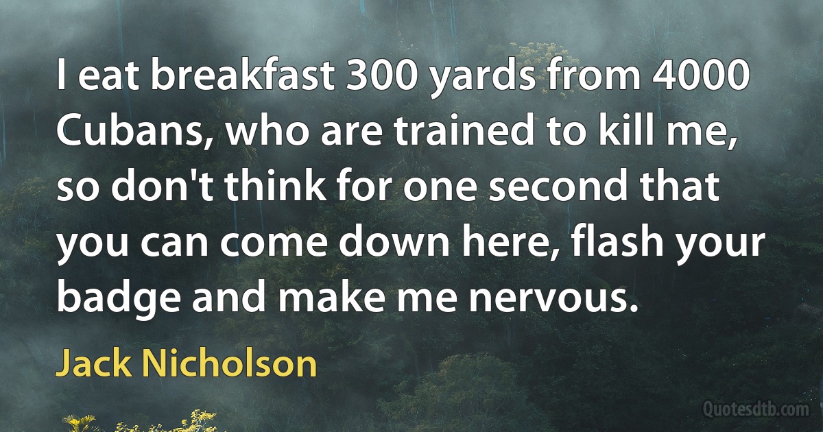 I eat breakfast 300 yards from 4000 Cubans, who are trained to kill me, so don't think for one second that you can come down here, flash your badge and make me nervous. (Jack Nicholson)