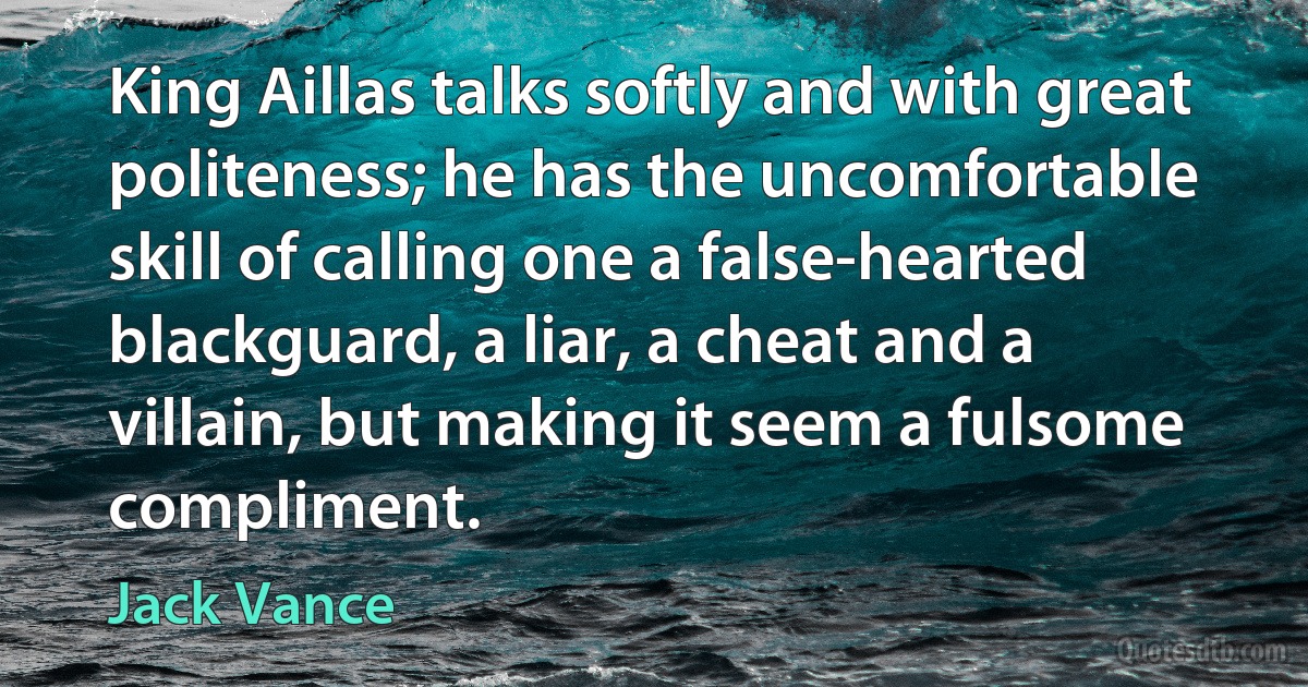 King Aillas talks softly and with great politeness; he has the uncomfortable skill of calling one a false-hearted blackguard, a liar, a cheat and a villain, but making it seem a fulsome compliment. (Jack Vance)