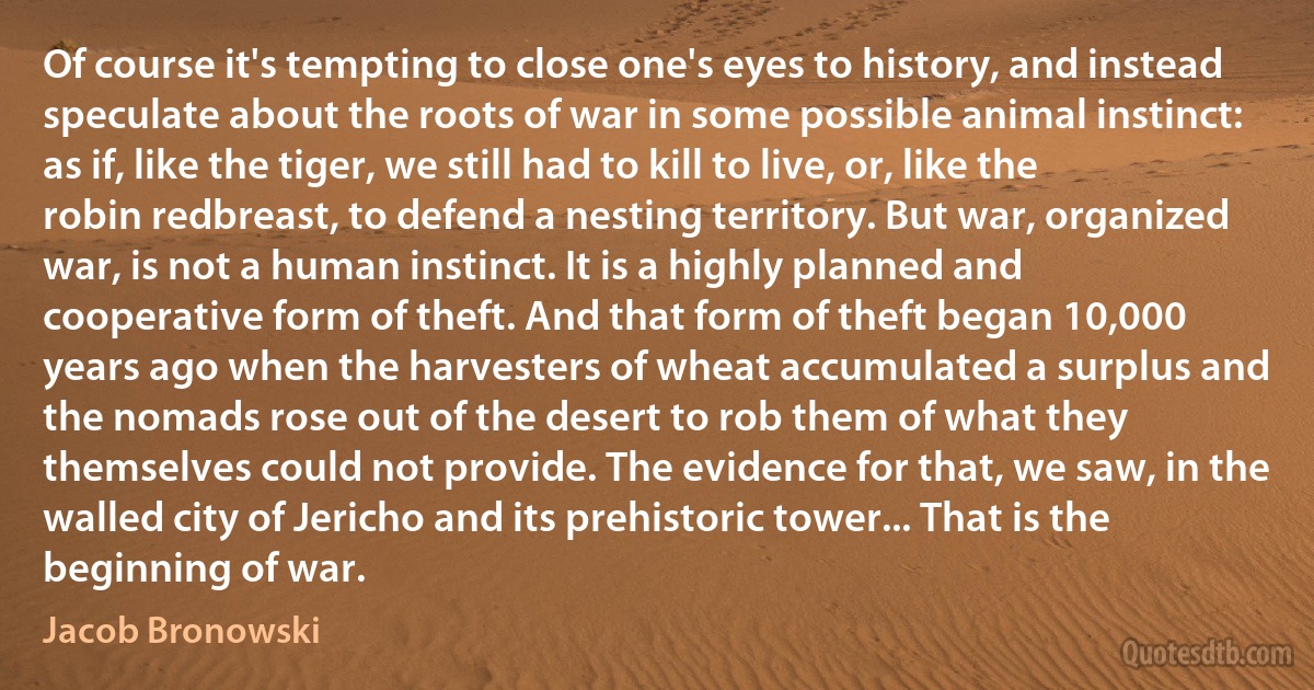 Of course it's tempting to close one's eyes to history, and instead speculate about the roots of war in some possible animal instinct: as if, like the tiger, we still had to kill to live, or, like the robin redbreast, to defend a nesting territory. But war, organized war, is not a human instinct. It is a highly planned and cooperative form of theft. And that form of theft began 10,000 years ago when the harvesters of wheat accumulated a surplus and the nomads rose out of the desert to rob them of what they themselves could not provide. The evidence for that, we saw, in the walled city of Jericho and its prehistoric tower... That is the beginning of war. (Jacob Bronowski)