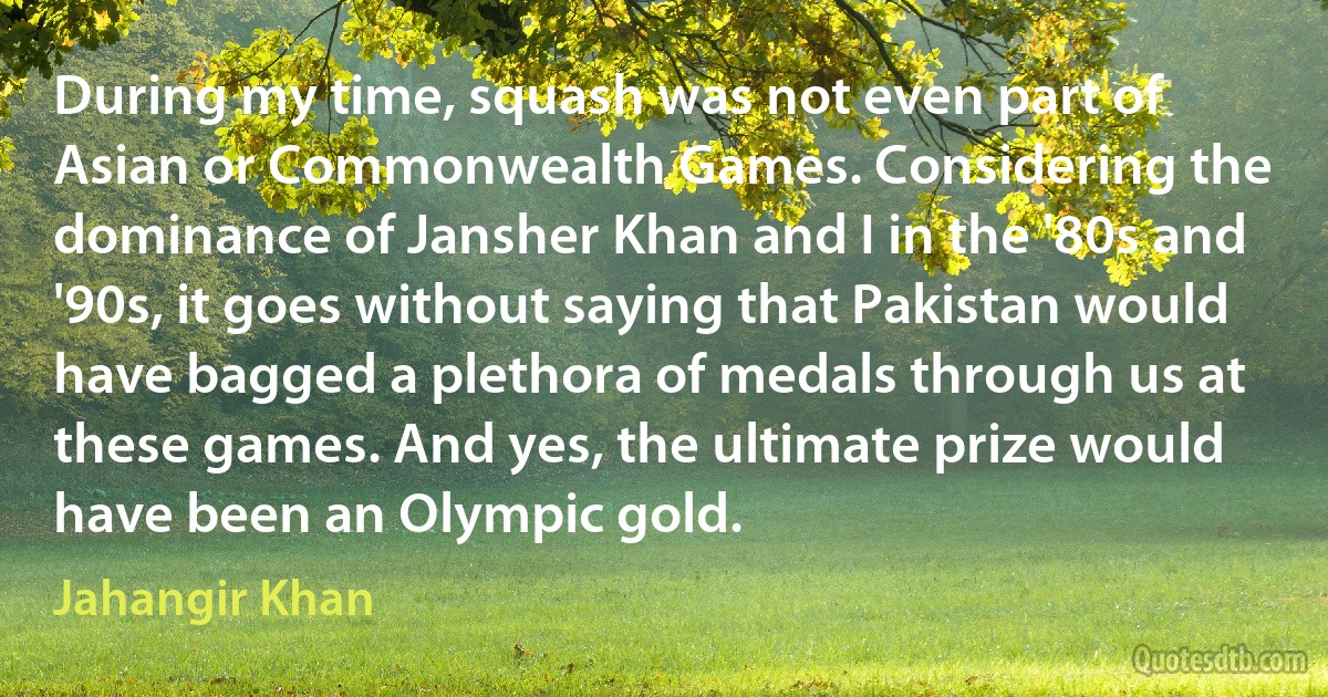 During my time, squash was not even part of Asian or Commonwealth Games. Considering the dominance of Jansher Khan and I in the '80s and '90s, it goes without saying that Pakistan would have bagged a plethora of medals through us at these games. And yes, the ultimate prize would have been an Olympic gold. (Jahangir Khan)